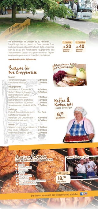 Gruppenkarte
Gerichte zum Zusammenstellen
Suppen
Tomatencremesuppe
2,50 Euro
Kartoffelcremesuppe
2,50 Euro
Hauptgerichte
Salatteller mit Pute und Ei
6,50 Euro
Bratkartoffeln mit Spiegelei
5,50 Euro
Bratkartoffeln mit Matjes und Hausfrauensauce
7,00 Euro
Bratkartoffeln mit Brathering
7,00 Euro
Bratkartoffeln mit Sauerfleich
7,50 Euro
Schweinebraten, Rotkohl, Klöße
7,50 Euro
Preis-Empfehlung
Pellkartoffeln mit Kräuterquark
5,– Euro
Kartoffelcremesuppe mit
Mettenden und Croutons satt
6,50 Euro
Kaffee  Kuchen satt
6,50 Euro
Dessert
Schokopudding mit Vanillesauce
2,00 Euro
Rote Grütze mit Sahne
2,00 Euro
Fürst Pückler Eis mit Sahne
2,00 Euro
Diese Karte gilt für Gruppen ab 20 Personen. Ab 20 Personen einen
Freiplatz, ab 40 Personen einen weiteren Freiplatz, wenn das Essen
gemeinsam abgerechnet wird. Bitte 1 Tag vorher die genaue Anzahl
der Gerichte melden. Bitte auf 3 Hauptgerichte, 1 Suppe und 1 Nachtisch
einigen.
Wir sind gerne bereit individuell auf Ihre Wünsche einzugehen und hoffen,
dass Ihnen unser Angebot zusagt.
Wir würden uns freuen, Sie in unserem Hause begrüßen zu dürfen!
1. Deutsches Kartoffel-Hotel
Lüneburger Heide
OT Lübeln 1 | 29482 Küsten
Tel 05841-1360
office@kartoffel-hotel.de
www.kartoffel-hotel.de
Die Buskarte gilt für Gruppen ab 20 Personen.
Freiplätze gibt es nur, wenn das Essen von der Bus-
karte gemeinsam abgerechnet wird. Bitte einigen Sie
sich auf bis zu drei verschiedene Hauptgerichte, eine
Suppe und ein Dessert und geben uns einen Tag vor
Anreise die genaue Anzahl der Gerichte bekannt.
www.kartoffel-hotel.de/buskarte
Buskarte für
Ihre Gruppenreise
Suppen
Tomatencremesuppe	 2,50 Euro
Kartoffelcremesuppe	 2,50 Euro
Hauptgerichte
Salatteller mit Pute und Ei	 6,50 Euro
Bratkartoffeln mit Spiegelei	 5,50 Euro
Bratkartoffeln mit Matjes
und Hausfrauensauce	 7,00 Euro
Bratkartoffeln mit Brathering	 7,00 Euro
Bratkartoffeln mit Sauerfleich	 7,50 Euro
Schweinebraten, Rotkohl, Klöße	 7,50 Euro
Preistipps
Pellkartoffeln mit Kräuterquark	 5,– Euro
Kartoffelcremesuppe mit
Mettenden und Croutons satt	 6,50 Euro
Kaffee  Kuchen satt	 6,50 Euro
Dessert
Schokopudding mit Vanillesauce	 2,00 Euro
Rote Grütze mit Sahne	 2,00 Euro
Fürst Pückler Eis mit Sahne	 2,00 Euro
American Barbecue
Vom Holzkohlegrill servieren wir:
•	 Steaks
•	 Chicken Wings
•	 Spare Ribs
•	 Würste
•	 Gemüsespieße
•	 Maiskolben
•	 Brot, Kräuterbutter, Grillsaucen
•	 Verschiedene Salate
18,50
pro Person
ab 20 Personen
6,50
pro Person
Kaffee 
Kuchen satt
Unser Preistipp
Du findest uns auch bei facebook und youtube
Schweinebraten, Rotkohl
und Kartoffelklösse
Unsere Köche am Grill
ab 40
Personen
Buskarte
2 Freiplätze
ab 20
Personen
Buskarte
1 Freiplatz
 