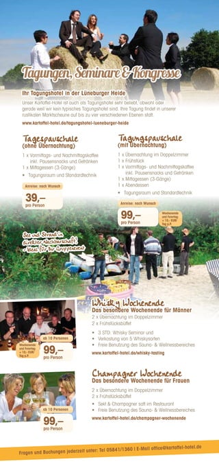 Champagner Wochenende
Das besondere Wochenende für Frauen
2 x Übernachtung im Doppelzimmer
2 x Frühstücksbüffet
•	 
Sekt  Champagner satt im Restaurant
•	 
Freie Benutzung des Sauna-  Wellnessbereiches
www.kartoffel-hotel.de/champagner-wochenende
Whisky Wochenende
Das besondere Wochenende für Männer
2 x Übernachtung im Doppelzimmer
2 x Frühstücksbüffet
•	 3 STD. Whisky Seminar und
•	 Verkostung von 5 Whiskysorten
•	 Freie Benutzung des Sauna-  Wellnessbereiches
www.kartoffel-hotel.de/whisky-tasting
99,–
pro Person
ab 10 Personen
99,–
pro Person
ab 10 Personen
Tagungen,SeminareKongresse
Ihr Tagungshotel in der Lüneburger Heide
Unser Kartoffel-Hotel ist auch als Tagungshotel sehr beliebt, obwohl oder
gerade weil wir kein typisches Tagungshotel sind. Ihre Tagung findet in unserer
rustikalen Marktscheune auf bis zu vier verschiedenen Ebenen statt.
www.kartoffel-hotel.de/tagungshotel-lueneburger-heide
Tagespauschale
(ohne Übernachtung)
1 x 
Vormittags- und Nachmittagskaffee
inkl. Pausensnacks und Getränken
1 x Mittagessen (3-Gänge)
•	 Tagungsraum und Standardtechnik
Tagungspauschale
(mit Übernachtung)
1 x Übernachtung im Doppelzimmer
1 x Frühstück
1 x 
Vormittags- und Nachmittagskaffee
inkl. Pausensnacks und Getränken
1 x Mittagessen (3-Gänge)
1 x Abendessen
•	 Tagungsraum und Standardtechnik
39,–
pro Person
Anreise: nach Wunsch
99,–
pro Person
Anreise: nach Wunsch
Wochenende
und Feiertag:
+ 10,- EUR/
Tag p.P.
Wochenende
und Feiertag:
+ 10,- EUR/
Tag p.P.
See und Strand in
direkter Nachbarschaft!
- Ideal für Ihr Gruppenevent
Fragen und Buchungen jederzeit unter: Tel 05841/1360 | E-Mail office@kartoffel-hotel.de
 