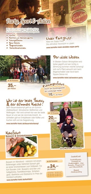 Der wilde Westen
In Western Saloon Atmosphäre wird
lecker gegrillt und wer richtig in
Stimmung kommen möchte schwingt
sich auf‘s Pferd,versucht sich beim
Bogenschießen oder tanzt beim
Square Dance mit.
www.kartoffel-hotel.de/western-party
Bei uns in der Lüneburger Heide gibt es
für Ihre Gruppereise viele Sportangebote.
•	 Golfen
•	 Klettern im Hochseilgarten
•	 Fahrradfahren
•	 Kanu fahren
•	 Bogenschiessen
•	 Tontaubenschiessen
Party,SportAction
35,–
pro Person
ab 30 Personen
Wer ist der beste Bauer
 der dümmste Knecht?
Beim Bauerndreikampf geht es um Gummi-
stiefelweitwurf, Schubkarren-Wettrennen und
Wettnageln. Hier wird schnell klar wer der beste
Bauer ist und wer der dümmste Knecht. An-
schließen gibt es Eintopfessen oder Kaffee und
Kuchen satt und die Siegerehrung.
www.kartoffel-hotel.de/bauerndreikampf
Grünkohl satt
Grünkohlsuppe,
Grünkohl mit
Bratkartoffeln - dazu
Kasseler, Bregenwurst
und Schweinebacke.
Dessert
Schokopudding
Bosseln im Wendland - natürlich mit einem
Bollerwagen voller Getränke! Danach gibt
es lecker Grünkohlessen zum Sattessen. Für
fünf Stunden (inkl. Bosseln) sind Bier und
Softgetränke, Kartoffelschnaps, Schlehen-
geist, Obstliköre und Obstweine im Preis der
Kohlfahrt enthalten.
www.kartoffel-hotel.de/kohlfahrt
ab 24,–
pro Person
ab 30 Personen
ab 30 Pers.	 34,50 € p.P.
ab100 Pers.	27,50 € p.P.
ab 200 Pers.	24,00 € p.P.
Planwagenfahrt
10,– pro Person
Durch die Rundlingsdörfer
der Lüneburger Heide
Unser Partytipp:
Abba bis Zappa Party
Die ultimative Tanznacht in Lübeln
www.kartoffel-hotel.de/abba-zappa-party
20,–
pro Person
ab 10 Personen
Kohlfahrt
Bosseln  Grünkohlessen
Schubkarren-Wettrennen
 