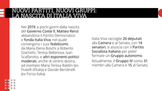 LA FORMAZIONE DEI GRUPPI
E IL TRASFORMISMO (IL CASO LeU)
Italia Viva raccoglie 26 deputati
alla Camera e al Senato, con 14
senatori, si associa con il Partito
Socialista Italiano per poter
formare un Gruppo autonomo.
Attualmente, il Gruppo IV conta 31
membri alla Camera e 15 al Senato.
Nel 2019, a pochi giorni dalla nascita
del Governo Conte II, Matteo Renzi
abbandona il Partito Democratico
e fonda Italia Viva, nel quale
convergono i suoi fedelissimi,
da Maria Elena Boschi a Roberto
Giachetti, Teresa Bellanova, Ivan
Scalfarotto, e altri esponenti politici
moderati, anche di centro-destra,
ad esempio Maria Teresa Baldini (ex
Fratelli d’Italia) e Davide Bendinelli
(ex Forza Italia).
NUOVI PARTITI, NUOVI GRUPPI:
LA NASCITA DI ITALIA VIVA
 