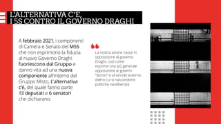 L’ALTERNATIVA C’È,
I 5S CONTRO IL GOVERNO DRAGHI
A febbraio 2021, i componenti
di Camera e Senato del M5S
che non esprimono la fiducia
al nuovo Governo Draghi
fuoriescono dal Gruppo e
danno vita ad una nuova
componente all’interno del
Gruppo Misto, L’ alternativa
c’è, del quale fanno parte
13 deputati e 6 senatori
che dichiarano:
La nostra azione nasce in
opposizione al governo
Draghi, così come
esprime una più generale
opposizione ai governi
“tecnici” e al vincolo esterno
dietro cui si nascondono
politiche neoliberiste
“
 