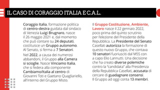 Il Gruppo Costituzione, Ambiente,
Lavoro nasce il 22 gennaio 2022,
poco prima del quinto scrutinio
per l’elezione del Presidente della
Repubblica. La Presidente del Senato
Casellati autorizza la formazione di
questo nuovo Gruppo, che contava
10 senatori fuoriusciti dal M5S con
a capo Elio Lannutti. Una decisione
che ha creato diverse polemiche
contro la “candidata” alla Presidenza
della Repubblica Casellati, accusata di
cercare di guadagnare consensi.
Il Gruppo ad oggi conta 13 membri.
Coraggio Italia, formazione politica
di centro-destra guidata dal sindaco
di Venezia Luigi Brugnaro, nasce
il 26 maggio 2021 e, dal momento
che può contare su 24 deputati,
costituisce un Gruppo autonomo.
Al Senato, si ferma a 7 Senatori.
Nel 2022, a causa dei numerosi
abbandoni, il Gruppo alla Camera
si scioglie. Nasce Vinciamo Italia,
che si federa alla componente
Cambiamo/Italia al centro di
Giovanni Toti e Gaetano Quagliariello,
all’interno del Gruppo Misto.
IL CASO DI CORAGGIO ITALIA E C.A.L.
 