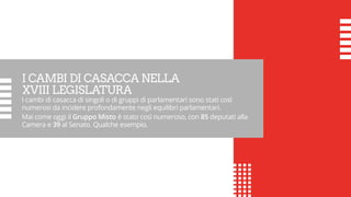 I CAMBI DI CASACCA NELLA
XVIII LEGISLATURA
I cambi di casacca di singoli o di gruppi di parlamentari sono stati così
numerosi da incidere profondamente negli equilibri parlamentari.
Mai come oggi il Gruppo Misto è stato così numeroso, con 85 deputati alla
Camera e 39 al Senato. Qualche esempio.
 