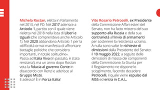 Michela Rostan, eletta in Parlamento
nel 2013, nel PD. Nel 2017 aderisce a
Articolo 1, partito con il quale viene
rieletta nel 2018 nella lista di Liberi e
Uguali (che comprendeva anche Articolo
1). Nel 2020 abbandona Articolo 1 per la
«difficoltà ormai manifesta di affrontare
battaglie politiche che considero
importanti, in totale solitudine».
Passa ad Italia Viva (in passato, è stata
renziana!), ma un anno dopo Rostan
vota la fiducia al governo Conte in
disaccordo con Renzi e aderisce al
Gruppo Misto.
E adesso? È in Forza Italia!
Vito Rosario Petrocelli, ex Presidente
della Commissione Affari esteri del
Senato, non ha fatto mistero del suo
supporto alla Russia e della sua
contrarietà all’invio di armamenti
per sostenere la resistenza ucraina.
A nulla sono valse le richieste di
dimissioni dalla Presidente del Senato:
il 10 maggio 2022, a seguito delle
dimissioni di massa dei componenti
della Commissione, la Giunta per
il Regolamento ne dispone lo
scioglimento, facendo decadere
Petrocelli, il quale viene espulso dal
M5S ed entra in C.A.L.
 