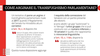 COME ARGINARE IL TRANSFUGHISMO PARLAMENTARE?
Un tentativo di porre un argine al
transfughismo parlamentare risale
al 2017, quando il Regolamento
del Senato ha introdotto alcuni
correttivi:
❯ l’art. 14, c. 4 dispone che
Questa nuova disposizione aggiunge
il requisito della connessione del
Senatore con un partito presente
alle elezioni;
❯ sono aboliti i gruppi “autorizzati” o
in “deroga”: l’unico gruppo che si può
costituire con un numero inferiore a
10 senatori è quello che rappresenta
le minoranze linguistiche;
❯ l’art. 13, c. 1-bis, dispone la
ciascun Gruppo, oltre a dover essere
composto da almeno 10 Senatori,
deve rappresentare un partito o
movimento politico anche risultante
dall’aggregazione di più partiti o
movimenti, che abbia presentato alle
elezioni del Senato propri candidati
con lo stesso contrassegno
“
decadenza dell’incarico dei Vice
Presidenti e dei Segretari che
entrano a far parte di un Gruppo
parlamentare diverso da quello al
quale appartenevano al momento
dell’elezione
“
 