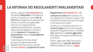 LA RIFORMA DEI REGOLAMENTI PARLAMENTARI
Anche a seguito dell’esortazione del
Presidente Mattarella ai Presidenti di
Camera e Senato, è in corso l’iter di
riforma dei Regolamenti parlamentari.
Anche se il punto principale della
riforma è la riorganizzazione
dell’attività parlamentare, a partire
dalla prossima legislatura nel 2023,
con la riduzione del numero dei
parlamentari, anche il transfughismo
è contrastato.
In particolare al Senato, dove il
processo di approvazione del
Regolamento è più avanti rispetto
che alla Camera, la proposta di nuovo
Regolamento (Documento II n. 12):
❯ istituisce lo status del senatore che
non appartiene a nessun Gruppo, cioè
il senatore che lascia il proprio Gruppo
e non passa ad un altro;
❯ inoltre, se un Senatore passa in un
nuovo Gruppo perché viene espulso
da quello di appartenenza o si dimette,
non spetteranno risorse aggiuntive
al Gruppo che ospita il parlamentare
fuoriuscito.
Il testo, approvato dalla Giunta per il
Regolamento, è passato all’esame
dell’Assemblea lo scorso 7 luglio.
 