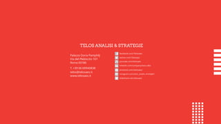 Palazzo Doria Pamphilj
Via del Plebiscito 107
Roma 00186
T. +39 06 69940838
telos@telosaes.it
www.telosaes.it
facebook.com/Telosaes
twitter.com/Telosaes
youtube.com/telosaes
linkedin.com/company/telos-a&s
pinterest.com/telosaes/
instagram.com/telos_analisi_strategie/
slideshare.net/telosaes
TELOS ANALISI & STRATEGIE
 