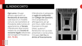IL RENDICONTO
Ogni anno i Gruppi
devono approvare un
Rendiconto di esercizio,
sulla base di un modello
comune, da trasmettere al
Presidente della Camera di
appartenenza; al Senato,
il Rendiconto deve essere
redatto da una Società di
revisione legale selezionata
dal Consiglio di Presidenza
(Art. 16-bis).
Il Rendiconto è sottoposto
al vaglio di conformità
del Collegio dei Questori,
che è propedeutico
all’erogazione, per gli
anni futuri, delle risorse
finanziare ai Gruppi.
Difatti, qualora il
Rendiconto non sia stato
presentato o sia lacunoso,
il Gruppo non ha più
diritto al finanziamento.
 