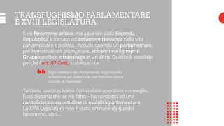 TRANSFUGHISMO PARLAMENTARE
E XVIII LEGISLATURA
È un fenomeno antico, ma a partire dalla Seconda
Repubblica è tornato ad assumere rilevanza nella vita
parlamentare e politica. Accade quando un parlamentare,
per le motivazioni più svariate, abbandona il proprio
Gruppo politico e transfuga in un altro. Questo è possibile
perché l’art. 67 Cost. stabilisce che
Ogni membro del Parlamento rappresenta
la Nazione ed esercita le sue funzioni senza
vincolo di mandato
Tuttavia, questo divieto di mandato operativo – o meglio,
l’uso distorto che se n’è fatto – ha condotto ad una
consolidata consuetudine di mobilità parlamentare.
La XVIII Legislatura non è stata immune da questo
fenomeno, anzi…
“
 
