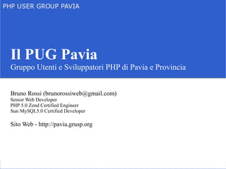 Il PUG Pavia
Gruppo Utenti e Sviluppatori PHP di Pavia e Provincia


Bruno Rossi (brunorossiweb@gmail.com)
Senior Web Developer
PHP 5.0 Zend Certified Engineer
Sun MySQL5.0 Certified Developer

Sito Web - http://pavia.grusp.org
 