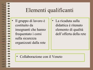 Elementi qualificanti
• Il gruppo di lavoro è
costituito da
insegnanti che hanno
frequentato i corsi
sulla sicurezza
organizzati dalla rete
• La ricaduta sulla
didattica è ritenuto
elemento di qualità
dell’offerta della rete
• Collaborazione con il Veneto
 