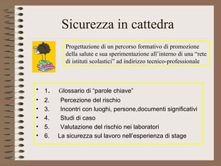 Sicurezza in cattedra
Progettazione di un percorso formativo di promozione
della salute e sua sperimentazione all’interno di una “rete
di istituti scolastici” ad indirizzo tecnico-professionale
• 1. Glossario di “parole chiave”
• 2. Percezione del rischio
• 3. Incontri con luoghi, persone,documenti significativi
• 4. Studi di caso
• 5. Valutazione del rischio nei laboratori
• 6. La sicurezza sul lavoro nell’esperienza di stage
 