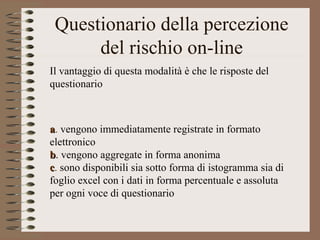 Questionario della percezione
del rischio on-line
aa. vengono immediatamente registrate in formato
elettronico
bb. vengono aggregate in forma anonima
cc. sono disponibili sia sotto forma di istogramma sia di
foglio excel con i dati in forma percentuale e assoluta
per ogni voce di questionario
Il vantaggio di questa modalità è che le risposte del
questionario
 