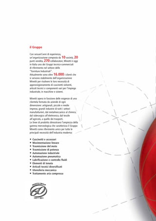 PV-MINETTI:Layout 1 22/11/12 10:46 Pagina 2




                          il Gruppo

                          Con sessant’anni di esperienza,
                          un’organizzazione composta da 10 società, 20
                          punti vendita, 270 collaboratori, Minetti è oggi
                          in Italia uno dei Gruppi tecnico-commerciali
                          di riferimento nel settore delle
                          “Forniture Industriali”.
                          Attualmente sono oltre 16.000 i clienti che
                          si servono stabilmente dell’organizzazione
                          Minetti per risolvere le loro necessità di
                          approvvigionamento di cuscinetti volventi,
                          articoli tecnici e componenti vari per l’impiego
                          industriale, in macchine e sistemi.

                          Minetti opera in funzione delle esigenze di una
                          clientela formata da aziende di ogni
                          dimensione: artigianali, piccole e medie
                          imprese, grandi industrie di tutti i settori
                          manufatturieri, dal metalmeccanico al chimico,
                          dal siderurgico all’elettronico, dal tessile
                          all’agricolo, a quello dei trasporti.
                          Le linee di prodotto dimostrano l’ampiezza della
                          gamma merceologica che caratterizza il Gruppo
                          Minetti come riferimento unico per tutte le
                          principali necessità dell’industria moderna:

                          •   Cuscinetti e accessori
                          •   Movimentazione lineare
                          •   Trasmissione del moto
                          •   Trasmissione di potenza
                          •   Automazione industriale
                          •   Automazione pneumatica
                          •   Lubrificazione e controllo fluidi
                          •   Elementi di tenuta
                          •   Articoli tecnici diversificati
                          •   Utensileria meccanica
                          •   Trattamento aria compressa
 