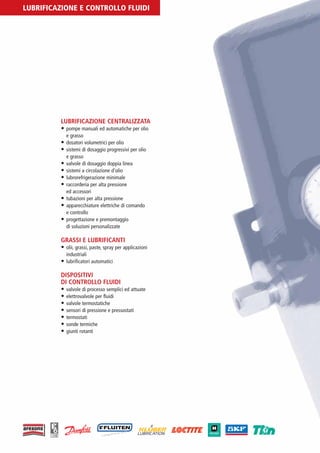 PV-MINETTI:Layout 1 22/11/12 10:53 Pagina 20




         LUBRIFICAZIONE E CONTROLLO FLUIDI




                          LUBRIFICAZIONE CENTRALIZZATA
                          • pompe manuali ed automatiche per olio
                              e grasso
                          • dosatori volumetrici per olio
                          • sistemi di dosaggio progressivi per olio
                            e grasso
                          • valvole di dosaggio doppia linea
                          • sistemi a circolazione d’olio
                          • lubrorefrigerazione minimale
                          • raccorderia per alta pressione
                            ed accessori
                          • tubazioni per alta pressione
                          • apparecchiature elettriche di comando
                            e controllo
                          • progettazione e premontaggio
                            di soluzioni personalizzate

                          GRASSI E LUBRIFICANTI
                          • olii, grassi, paste, spray per applicazioni
                              industriali
                          • lubrificatori automatici

                          DISPOSITIVI
                          DI CONTROLLO FLUIDI
                          • valvole di processo semplici ed attuate
                          • elettrovalvole per fluidi
                          • valvole termostatiche
                          • sensori di pressione e pressostati
                          • termostati
                          • sonde termiche
                          • giunti rotanti
 