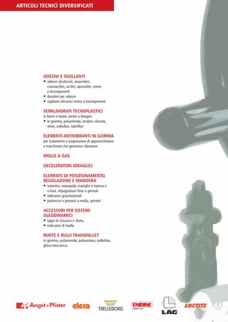PV-MINETTI:Layout 1 22/11/12 10:54 Pagina 24




         ARTICOLI TECNICI DIVERSIFICATI




                          ADESIVI E SIGILLANTI
                          • adesivi strutturali, anaerobici,
                            cianoacrilici, acrilici, epossidici, mono
                            e bicomponenti
                          • dosatori per adesivi
                          • sigillanti siliconici mono e bicomponenti

                          SEMILAVORATI TECNOPLASTICI
                          in barre e lastre, anche a disegno
                          • in gomma, poliammide, ertalon, silicone,
                             viton, vulkollan, lubriflon

                          ELEMENTI ANTIVIBRANTI IN GOMMA
                          per isolamento e sospensione di apparecchiature
                          e macchinari che generano vibrazioni

                          MOLLE A GAS

                          DECELERATORI IDRAULICI

                          ELEMENTI DI POSIZIONAMENTO,
                          REGOLAZIONE E MANOVRA
                          • volantini, manopole, maniglie a ripresa e
                             a leva, impugnature fisse e girevoli
                          • indicatori gravitazionali
                          • pistoncini e pressori a molla, spintori

                          ACCESSORI PER SISTEMI
                          OLEODINAMICI
                          • tappi di chiusura e sfiato,
                          • indicatori di livello

                          RUOTE E RULLI TRANSPALLET
                          in gomma, poliammide, poliuretano, vulkollan,
                          ghisa meccanica
 