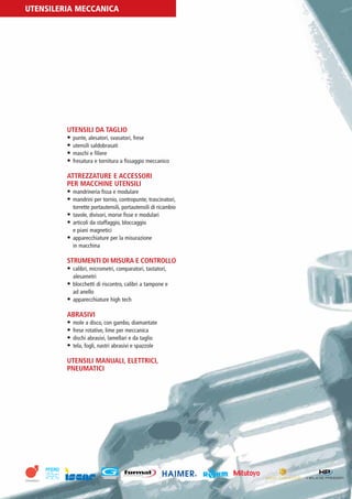PV-MINETTI:Layout 1 22/11/12 10:56 Pagina 26




         UTENSILERIA MECCANICA




                          UTENSILI DA TAGLIO
                          • punte, alesatori, svasatori, frese
                          • utensili saldobrasati
                          • maschi e filiere
                          • fresatura e tornitura a fissaggio meccanico

                          ATTREZZATURE E ACCESSORI
                          PER MACCHINE UTENSILI
                          • mandrineria fissa e modulare
                          • mandrini per tornio, contropunte, trascinatori,
                            torrette portautensili, portautensili di ricambio
                          • tavole, divisori, morse fisse e modulari
                          • articoli da staffaggio, bloccaggio
                            e piani magnetici
                          • apparecchiature per la misurazione
                            in macchina

                          STRUMENTI DI MISURA E CONTROLLO
                          • calibri, micrometri, comparatori, tastatori,
                             alesametri
                          • blocchetti di riscontro, calibri a tampone e
                             ad anello
                          • apparecchiature high tech

                          ABRASIVI
                          • mole a disco, con gambo, diamantate
                          • frese rotative, lime per meccanica
                          • dischi abrasivi, lamellari e da taglio
                          • tela, fogli, nastri abrasivi e spazzole

                          UTENSILI MANUALI, ELETTRICI,
                          PNEUMATICI
 