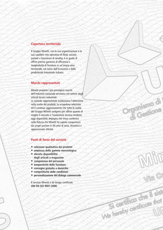 PV-MINETTI:Layout 1 22/11/12 10:46 Pagina 4




                          Copertura territoriale

                          Il Gruppo Minetti, con la sua organizzazione e la
                          sua capillare rete operativa di filiali, società
                          partner e funzionari di vendita, è in grado di
                          offrire precise garanzie di efficienza e
                          tempestività di fornitura in un’ampia area
                          territoriale, nel cuore dell’economia e della
                          produttività industriale italiana.


                          Marchi rappresentati

                          Minetti propone i più prestigiosi marchi
                          dell’industria nazionale ed estera nel settore degli
                          articoli tecnici industriali.
                          Le aziende rappresentate evidenziano l’attenzione
                          nella scelta dei prodotti, la scrupolosa selezione
                          ed il continuo aggiornamento che tutte le realtà
                          del Gruppo Minetti svolgono per offrire quanto di
                          meglio il mercato e l’evoluzione tecnica rendono
                          oggi disponibile. Impegno che trova conferma
                          nella fiducia che Minetti ha saputo conquistarsi
                          dai propri partner in 60 anni di seria, dinamica e
                          appassionata attività.


                          Punti di forza del servizio

                          • selezione qualitativa dei prodotti
                          • ampiezza della gamma merceologica
                          • elevata disponibilità
                              degli articoli a magazzino
                          •   competenza del personale
                          •   tempestività delle forniture
                          •   consegne gratuite a domicilio
                          •   competitività delle condizioni
                          •   personalizzazione del dialogo commerciale

                          Il servizio Minetti è da tempo certificato
                          UNI EN ISO 9001:2008.
 