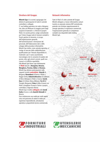 PV-MINETTI:Layout 1 22/11/12 10:46 Pagina 6




                          Struttura del Gruppo                                Network informatico

                          Minetti Spa è la società capogruppo che             Tutte le filiali e le altre aziende del Gruppo
                          detiene le partecipazioni di tutte le aziende       Minetti attingono a risorse informatiche comuni
                          controllate e collegate.                            tramite un avanzato sistema EDP centralizzato,
                          E’ una holding operativa con sede a Bergamo         potendo così sfruttare opportunamente le
                          che, oltre ad effettuare la maggior parte degli     sinergie operative, le esperienze commerciali,
                          acquisti di materiale e a rifornire le proprie      l’organizzazione generale, le competenze
                          filiali e le società partner, svolge centralmente   contabili rese disponibili dalla holding
                          per l’intero Gruppo tutte le funzioni contabili e   Minetti SpA.
                          fiscali, gestisce la tesoreria, si occupa
                          dell’organizzazione generale,
                          dell’amministrazione e formazione del
                          personale, dell’elaborazione dati e dello
                          sviluppo delle procedure informatiche.
                          Minetti Spa inoltre, come azienda operativa, si
                          rivolge al mercato della subdistribuzione
                          qualificandosi per l’elevata disponibilità di
                          materiale e per il vasto assortimento
                          merceologico che le consente di evadere dal                                                     SAROK DUE
                          pronto, oltre agli articoli correnti, quelli non                                                S.Vittore O. (MI)
                          comuni e di difficile reperibilità.
                          Alla Minetti SpA fanno capo direttamente
                          le filiali ubicate a Bergamo, Brescia,
                          Marghera, Treviso, Udine e Vicenza.
                          Minetti Spa detiene partecipazioni nelle
                          seguenti società controllate: Stocchi di
                          Bergamo; Brunabosi di Parma e filiale a                                       FIMU                            FIMU VIGEVANO
                                                                                                        Filiale Torino                  Vigevano (PV)
                          Reggio Emilia; Industrialtecnica di Calderara
                          di Reno (Bologna) e filiale a Cesena; Sarok
                          Due di S.Vittore Olona (Milano); Tre-Vi di
                          Treviglio (Bergamo); Fimu di Alba (Cuneo) con
                          filiali a Savigliano (Cuneo) e Torino e propria                                            FIMU
                          controllata a Vigevano (Pavia).                                                            Sede Alba (CN)
                          Minetti Spa è inoltre collegata alla Sarok
                          Italia di Lecco e alla Zanetti Utensili di
                                                                                           FIMU
                          Brescia.
                                                                                           Filiale Savigliano (CN)
                          Esse costituiscono una realtà per molti aspetti
                          unica nel panorama di settore in Italia per
                          esperienze imprenditoriali, articolazione
                          operativa e propositività tecnico-commerciale.
 