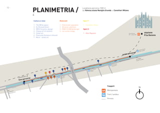 PLANIMETRIA /

12 -

Lunghezza percorso 1500 m
da Valenza alzaia Naviglio Grande a Canottieri Milano

4

Cultura e relax

Ristoranti

Sport 1

1 - The White space
2 - Ex Richard Ginori
3 - MV% Ceramics design
4 - Chiesa di S.Cristoforo
5 - Street art
6 - Piazzuola (fontana in disuso)
7 - Muro - street art

1 - Osteria del sognatore
2 - Bristrot Lodomoro
3 - RIBS Grill&Hamburger
4 - La cucina invoga

1 - Canottieri Olona
Sport 2
1 - Bike Republic

stazione
P.ta Genova

Porta Genova
M2 - Linea verde

o
ercors

aia
za Alz
Valen
rande
Nav. G

inizio p
i
Ripa d

7
viglio

na
alzaia

2

ande
lio gr

navig

oro

1

de

lio gran

Navig

ggio
24 Ma icinese
T
Porta

e
cines
Ripa ti rdini
a
Lomb

Moro
ovico il ticinese

via Lod

Ripa
a
d’Add

la

alzaia

6

a
Cass

3

4

viale

ieri /
canott orso
rc
fine pe

4

1

1

5

e

grand

e

icines

T
Porta

2

3

Moro
Lod. il zzi
lo
Pesta

il M
dovico

via Lo

1
de

lio gran

Navig

lletto
Caste grasso
te
Abbia

Trasporti
Metropolitana
Tram / autobus
Ferrovia

N

 