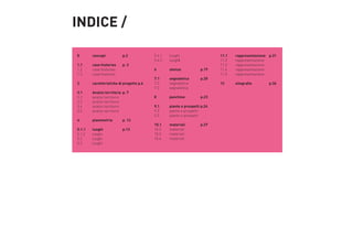 INDICE /
0	

concept	 	

p.2

1.1	
1.2	
1.3	

case histories	
case histories	
case histories	

p. 3	

2	

caretteristiche di progetto p.6

3.1	
3.2	
3.3	
3.4	
3.5	

Analisi territorio	 p. 7
analisi territorio	
analisi territorio
analisi territorio
analisi territorio

4	

planimetria	

5.1.1	
luoghi	 	
5.1.2 	 luoghi	
5.2	luoghi
5.3	luoghi

p. 12
p.13

5.4.1	luoghi
5.4.2	luoghi
6	

utenza	 	

p.19

7.1	
segnaletica	
7.2	segnaletica
7.3	segnaletica

p.20

8	

panchine	

p.23

9.1	
9.2	
9.3	

piante e prospetti p.24
piante e prospetti
piante e prospetti

10.1	
materiali	
10.2	materiali
10.3	materiali	
10.4	materiali

11.1	
rappresentazione    p.31
11.2	rappresentazione
11.3	rappresentazione
11.4	rappresentazione
11.5	rappresentazione
12	

p.27	

sitografia	

    p.36

 