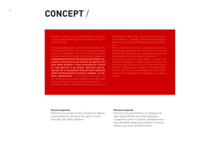 2-

CONCEPT /
Progetto di urban si basa sulla visione di 3 case history alla quale abbiamo deciso di ispirarci e trarre il
nostro concept .
Il progetto infatti sarà un percorso ambientato nella
zona esterna di Milano che avrà lo scopo principale,
creare il collegamento tra la zona di porta Genova
alla zona esterna dei navigli , in direzione di gaggiano.
I collegamenti faranno si di usare la zona meno conosciuta come percorso per portare gli sportivi alla
zona della canottieri ( zona rinnomata per essere
un club sportivo ) e gli amanti   dell’arte e del design per far si che possano visionare due capannoni
adibiti all’allestimento di artisti e designer  in continuo cambiamento . ( al momento trascurato , ma
non di inferiore importanza rispetto a molti altri open
space in affitto per scopi artistici e allestimenti ) .
Il percorso che noi creeremo sarà un percorso con

caratteristiche dal colore alla forma e alla consistenza differenti , facendo si che diverse tipologie di
persone con scopi di visita diverse lo possano percorrere .
Per i corridori , gli sportivi , si pensava di creare un
percorso più complesso con un terreno che crei una
determinata aderenza alla suola delle scarpe che
possa adattarsi a diversi agenti atmosferici .
Un secondo percorso sarà adibito a coloro che
vogliono passeggiare in quel piccolo percorso che
porta fuori dal caos della città e che permetta pause
durante il percorso per rilassarsi e collegare anche
all’arte . Un percorso in contrapposizione con il precedente ma che permetta di interagire con la natura
e l’arte .

Percorso sportivo

Percorso culturale

Percorso che condurrà alla Canottieri di Milano
e permetterà di correre e fare sport in zone
fuori dal caos della cittadino.

Percorso che permetterea’ di collegare ad
open space affittati ad artisti e designer.
I capannoni sono in continuo cambiamento a
seconda delle mostre; permettera’ inoltre di
visitare una zone architettoniche.

 