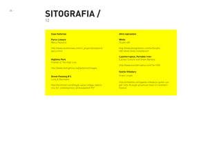 36 -

SITOGRAFIA /
12

Case histories

Altre ispirazioni

Parco Lineare
Marco Navarra

White
Studio 400

http://www.studionowa.com/in_project/pro/parco/
parco.html

http://www.designboom.com/art/studio400-white-book-installation/

Highline Park
Friends of The High Line
http://www.thehighline.org/galleries/images

Luzinterruptus, Portable river
Cachao Culture and Green Banana
http://www.luzinterruptus.com/?p=1556
Gaelle Villedary

Street Painting # 5
Lang & Baumann
http://architizer.com/blog/a-swiss-village-laboratory-for-contemporary-art/media/444792/

Green carpet
http://inhabitat.com/gaelle-villedarys-green-carpet-rolls-through-provincial-town-in-southernfrance/

 