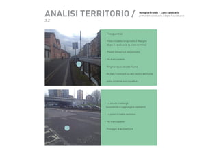 ANALISI TERRITORIO /

Naviglio Grande -  Zona cavalcavia
prima del cavalcavia / dopo il cavalcavia

3.2

- Fine guardrail
- Pista ciclabile lungo tutto il Naviglio
(dopo il cavalcavia la pista termina)

		

- Pisotti (shop) sul lato sinistro
- No marciapiede
- Ringhiera sul lato del fiume
- No bar / ristoranti su lato destro del fiume
- pista ciclabile non rispettata

- La strada si allarga
(possibilità di aggiungere elementi)
- La pista ciclabile termina
- No marciapiede
- Passggio di autovetture

 