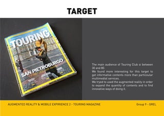 Augmented reality & mobile expirience 2 - Touring magazine Group 9 - GREL
TARGET
The main audience of Touring Club si between
30 and 80.
We found more interesting for this target to
get informative contents more than particoular
multimedial services.
We tryed to used the augmented reality in order
to expand the quantity of contents and to find
innovative ways of doing it.
 