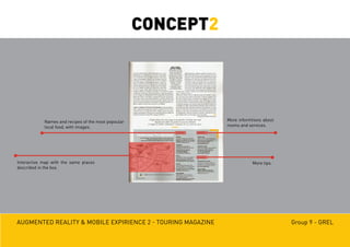 Augmented reality & mobile expirience 2 - Touring magazine Group 9 - GREL
Names and recipes of the most popoular
local food, with images.
Interactive map with the same places
described in the box.
More tips.
More informtions about
rooms and services.
CONCEPT2
 