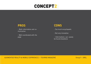 Augmented reality & mobile expirience 2 - Touring magazine Group 9 - GREL
PROS CONS
- Both informative and co-
municative
- Well coordinated with the
page
- Too much encyclopedic
- Not very innovative
- Informations can easely
be found elsewhere
CONCEPT2
 