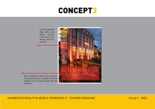 Augmented reality & mobile expirience 2 - Touring magazine Group 9 - GREL
A more detailed
map with infos
about airport,
underground,
hotels and res-
taurant.
Add a slideshow with trivia question,
the questions are clickable and they
redirect to an internet page with the
answers.
CONCEPT3
 