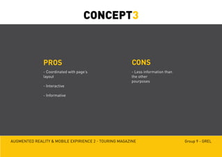 Augmented reality & mobile expirience 2 - Touring magazine Group 9 - GREL
PROS CONS
- Coordinated with page’s
layout
- Interactive
- Informative
- Less information than
the other
pourposes
CONCEPT3
 