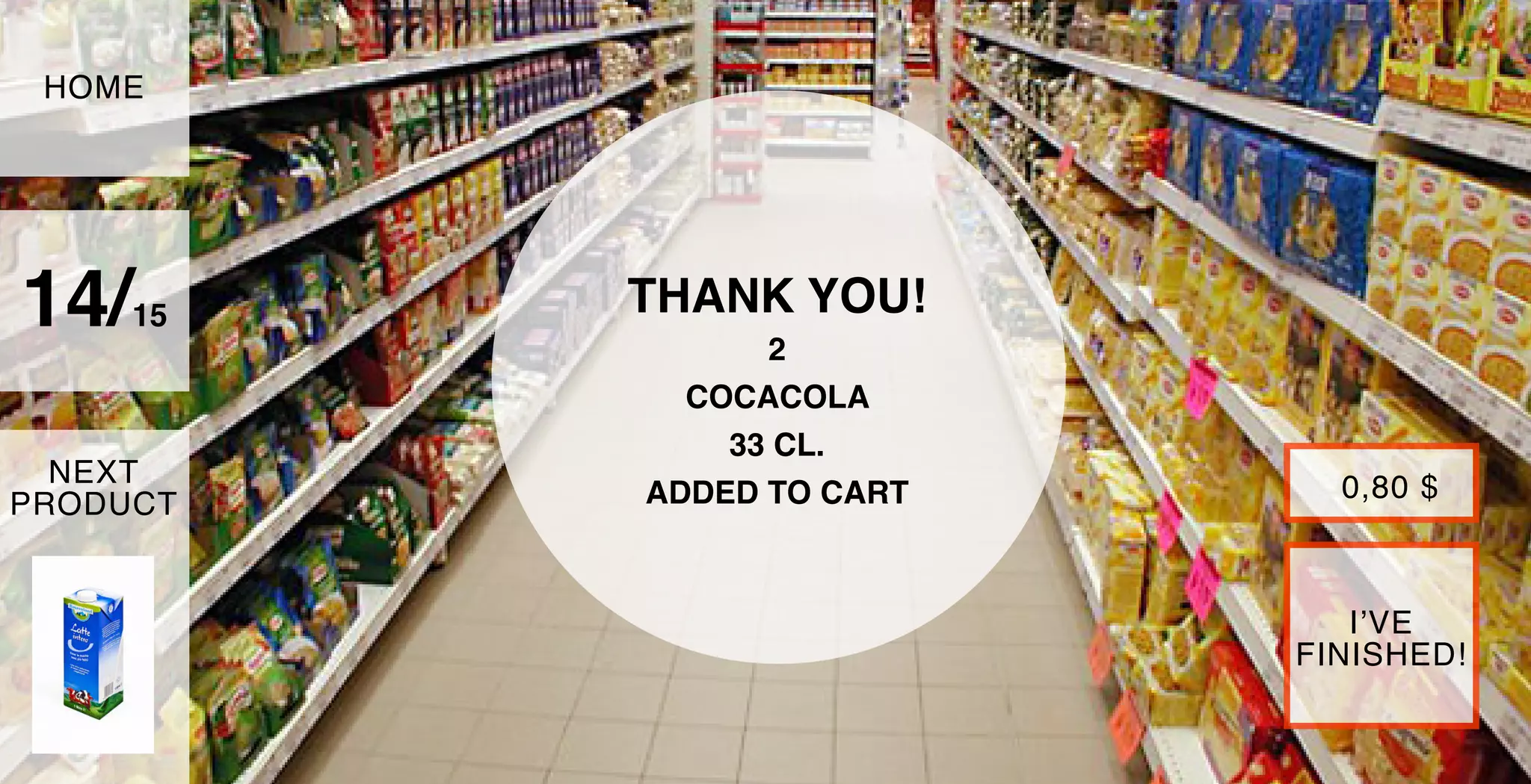 THANK YOU!
2
COCACOLA
33 CL.
ADDED TO CART
14/15
HOME
NEXT
PRODUCT
I’VE
FINISHED!
0,80 $
 