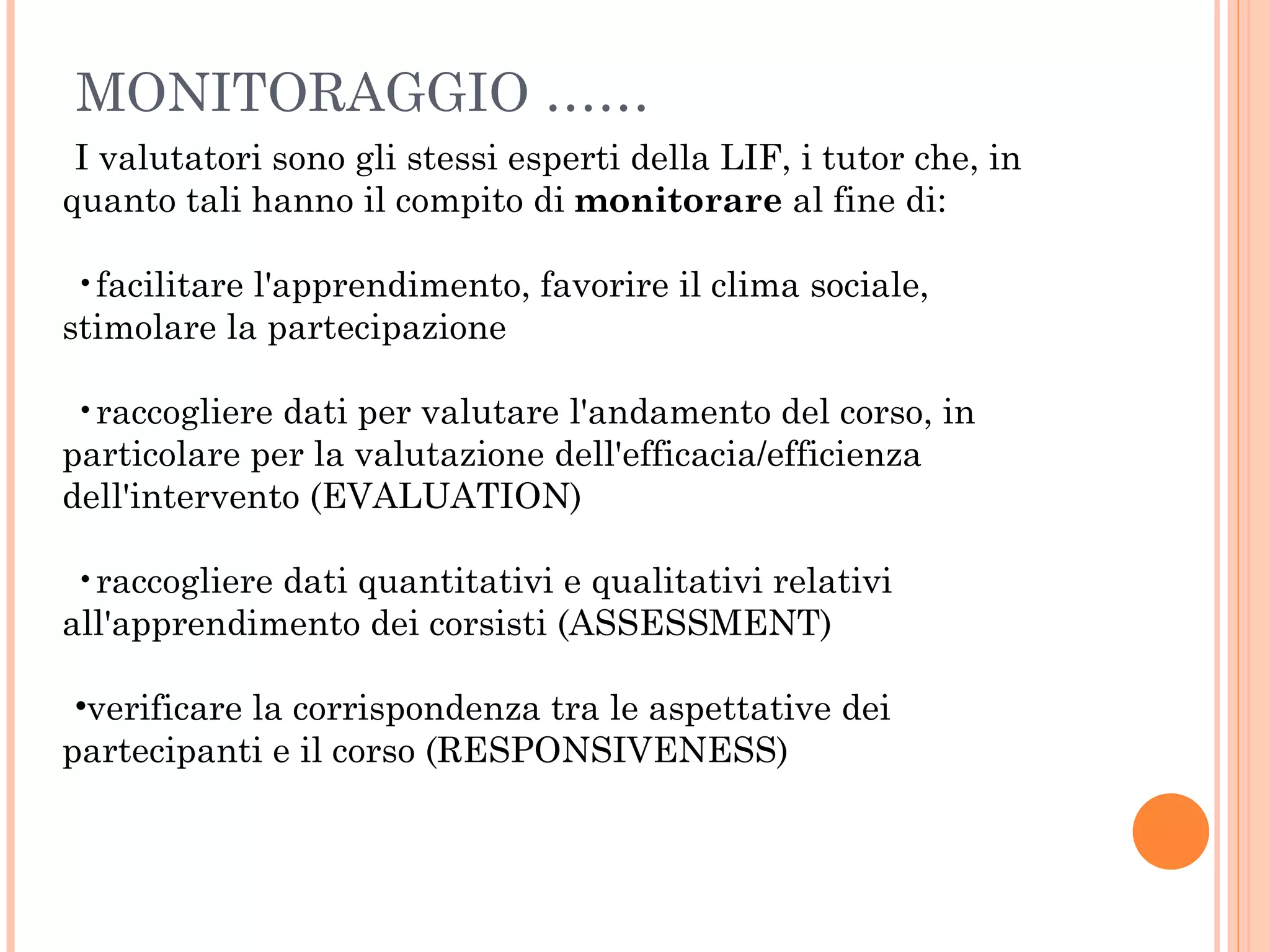MONITORAGGIO …… I valutatori sono gli stessi esperti della LIF, i tutor che, in quanto tali hanno il compito di  monitorare  al fine di: facilitare l'apprendimento, favorire il clima sociale, stimolare la partecipazione  raccogliere dati per valutare l'andamento del corso, in particolare per la valutazione dell'efficacia/efficienza dell'intervento (EVALUATION) raccogliere dati quantitativi e qualitativi relativi all'apprendimento dei corsisti (ASSESSMENT) verificare la corrispondenza tra le aspettative dei partecipanti e il corso (RESPONSIVENESS) 
