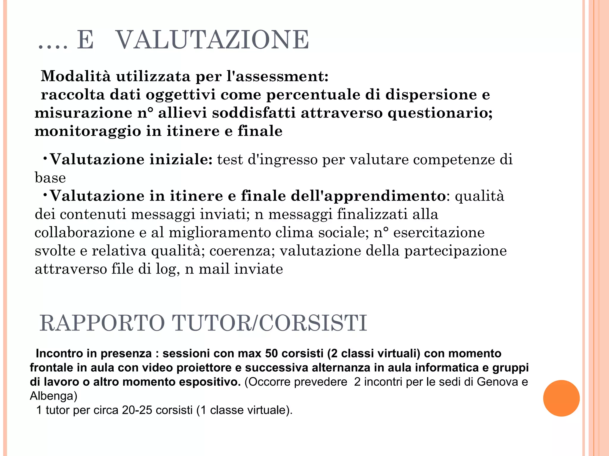 … . E  VALUTAZIONE Modalità utilizzata per l'assessment:  raccolta dati oggettivi come percentuale di dispersione e misurazione n° allievi soddisfatti attraverso questionario; monitoraggio in itinere e finale Valutazione iniziale:  test d'ingresso per valutare competenze di base Valutazione in itinere e finale dell'apprendimento : qualità dei contenuti messaggi inviati; n messaggi finalizzati alla collaborazione e al miglioramento clima sociale; n° esercitazione svolte e relativa qualità; coerenza; valutazione della partecipazione attraverso file di log, n mail inviate Incontro in presenza : sessioni con max 50 corsisti (2 classi virtuali) con momento frontale in aula con video proiettore e successiva alternanza in aula informatica e gruppi di lavoro o altro momento espositivo.  (Occorre prevedere  2 incontri per le sedi di Genova e Albenga) 1 tutor per circa 20-25 corsisti (1 classe virtuale).  RAPPORTO TUTOR/CORSISTI 