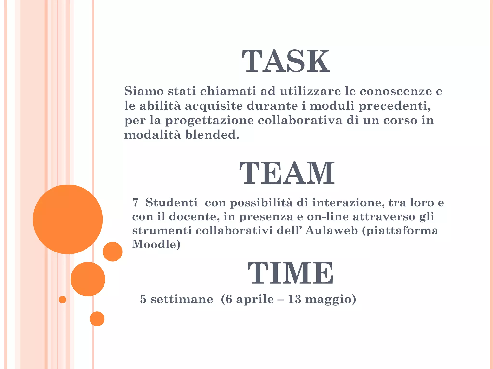 TASK Siamo stati chiamati ad utilizzare le conoscenze e le abilità acquisite durante i moduli precedenti, per la progettazione collaborativa di un corso in modalità blended. TEAM 7  Studenti  con possibilità di interazione, tra loro e con il docente, in presenza e on-line attraverso gli strumenti collaborativi dell’ Aulaweb (piattaforma Moodle) TIME 5 settimane  (6 aprile – 13 maggio) 