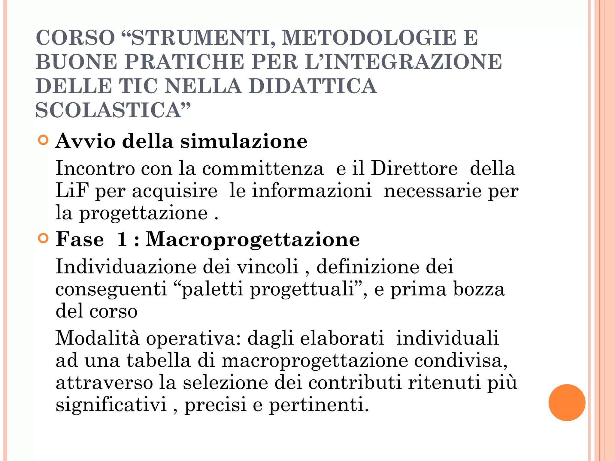 CORSO “STRUMENTI, METODOLOGIE E BUONE PRATICHE PER L’INTEGRAZIONE DELLE TIC NELLA DIDATTICA SCOLASTICA” Avvio della simulazione Incontro con la committenza  e il Direttore  della LiF per acquisire  le informazioni  necessarie per la progettazione . Fase  1 : Macroprogettazione  Individuazione dei vincoli , definizione dei conseguenti “paletti progettuali”, e prima bozza del corso  Modalità operativa: dagli elaborati  individuali ad una tabella di macroprogettazione condivisa, attraverso la selezione dei contributi ritenuti più significativi , precisi e pertinenti. 
