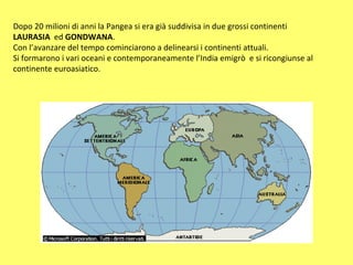 Dopo 20 milioni di anni la Pangea si era già suddivisa in due grossi continenti  LAURASIA  ed  GONDWANA . Con l’avanzare del tempo cominciarono a delinearsi i continenti attuali. Si formarono i vari oceani e contemporaneamente l’India emigrò  e si ricongiunse al continente euroasiatico. 