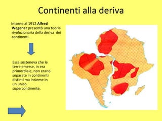 Continenti alla deriva Intorno al 1912  Alfred Wegener  presentò una teoria rivoluzionaria della deriva  dei continenti.  Essa sosteneva che le terre emerse, in era primordiale, non erano separate in continenti distinti ma insieme in un unico supercontinente. 