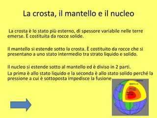 La crosta, il mantello e il nucleo La crosta è lo stato più esterno, di spessore variabile nelle terre emerse. È costituita da rocce solide. Il mantello si estende sotto la crosta. È costituito da rocce che si presentano a uno stato intermedio tra strato liquido e solido. Il nucleo si estende sotto al mantello ed è diviso in 2 parti. La prima è allo stato liquido e la seconda è allo stato solido perché la pressione a cui è sottoposta impedisce la fusione 