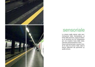 La striscia gialla dipinta sulla pavi-
mentazione della metropolitana, al
limite della banchina, segna la distan-
za di sicurezza da non oltrepassare
per non invadere l'area delle rotaie,
riservata esclusivamente ai treni.
Essa è plurisensoriale in quanto inclu-
de la vista ma anche il tatto, data la
texture differente del pavimento su
quella striscia.
 