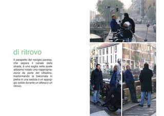 Il parapetto del naviglio pavese,
che separa il canale dalla
strada, è una soglia nella quale
abbiamo notato una riappropria-
zione da parte del cittadino,
trasformando la balconata in
pietra in una seduta o un appog-
gio solido durante un attesa o un
ritrovo.
 