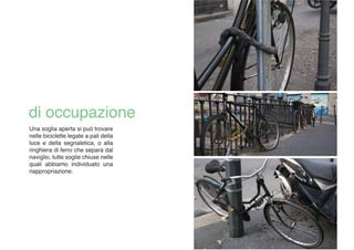 Una soglia aperta si può trovare
nelle biciclette legate a pali della
luce e della segnaletica, o alla
ringhiera di ferro che separa dal
naviglio, tutte soglie chiuse nelle
quali abbiamo individuato una
riappropriazione.
 