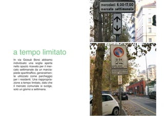 In via Giosuè Borsi abbiamo
individuato una soglia aperta
nello spazio ricavato per il mer-
cato settimanale da un marcia-
piede spartitraffico, generalmen-
te utilizzato come parcheggio
per i residenti. Una riappropria-
zione a tempo limitato, dato che
il mercato comunale si svolge,
solo un giorno a settimana.
 