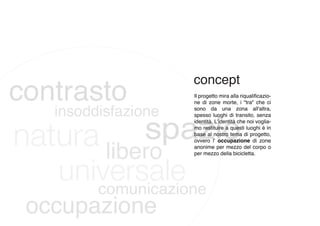 Il progetto mira alla riqualificazio-
ne di zone morte, i "tra" che ci
sono da una zona all'altra,
spesso luoghi di transito, senza
identità. L'identità che noi voglia-
mo restituire a questi luoghi è in
base al nostro tema di progetto,
ovvero l' occupazione di zone
anonime per mezzo del corpo o
per mezzo della bicicletta.
 