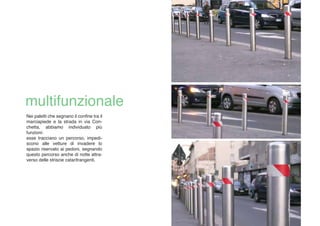 Nei paletti che segnano il confine tra il
marciapiede e la strada in via Con-
chetta, abbiamo individuato più
funzioni:
esse tracciano un percorso, impedi-
scono alle vetture di invadere lo
spazio riservato ai pedoni, segnando
questo percorso anche di notte attra-
verso delle striscie catarifrangenti.
 