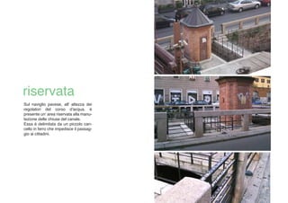 Sul naviglio pavese, all' altezza dei
regolatori del corso d'acqua, è
presente un area riservata alla manu-
tezione delle chiuse del canale.
Essa è delimitata da un piccolo can-
cello in ferro che impedisce il passag-
gio ai cittadini.
 