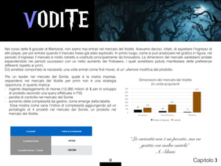 VODITE
12 Capitolo 3
Per un leader nel mercato del Sonite, quale è la nostra impresa,
espandersi nel mercato del Vodite per primi non è una strategia
opportuna, in quanto implica:
- ingente dispiegamento di risorse (12,260 milioni di $ per lo sviluppo
di prodotto secondo una query effettuata in P.6)
- perdita di controllo nel mercato del Sonite
- aumento della complessità da gestire, come emerge dalla tabella  
Essa mostra come varia l’indice di complessità aggiungendo ad un
portafoglio di 4 prodotti nel mercato del Sonite, un prodotto nel
mercato del Vodite.
Nel corso delle 8 giocate di Markstrat, non siamo mai entrati nel mercato del Vodite. Avevamo deciso, infatti, di aspettare l’ingresso di
altri player, per poi entrare quando il mercato fosse già stato esplorato. In primo luogo, come si può analizzare nel graﬁco in ﬁgura, nel
periodo d’ingresso il mercato è molto ristretto e costituito principalmente da Innovators. Le dimensioni del mercato sarebbero andate
espandendosi nei periodi successivi con un netto aumento dei Followers, i quali avrebbero potuto manifestare delle preferenze
differenti rispetto ai primi.
Ciò avrebbe comportato la necessità, una volta entrati come ﬁrst mover, di un’ ulteriore modiﬁca del prodotto.
# prodotti Indice di complessità
4 prodotti Sonite 46'656
4 prodotti Sonite + 1 Vodite 120'384
“La curiosità non è un peccato, ma va
gestita con molta cautela”
A. Silente
80
40 13
139
231
616
0
100
200
300
400
500
600
700
Innovators Early Adopters Followers
Dimensioni del mercato del Vodite
(in unità acquirenti
Periodo d'ingresso 5 periodi
 