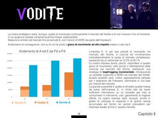 VODITE
13 Capitolo 3
La nostra strategia è stata, dunque, quella di monitorare continuamente il mercato del Vodite e di non muoverci ﬁno al momento
in cui qualcuno avesse compiuto la prima mossa, esplorandolo.
Nessuno è entrato nel mercato ﬁno al periodo 6, con il lancio di VERO da parte dell’impresa E.
Analizziamo le conseguenze che su di noi ha avuto il gioco di movimento ad alto impatto messo in atto da E.
Andamento di A ed E da P.6 a P.8 L’impresa E, in soli due periodi di monopolio nel
mercato del Vodite, è riuscita ad incrementare
considerevolmente la quota di mercato complessiva,
passando da un valore pari al 13,2% al 25,1%.
La nostra impresa dovrà, perciò, rispondere a questo
gioco di movimento, visto anche il rallentamento della
crescita nel mercato del Sonite, adottando una
strategia di leapfrogging incrementale, introducendo
un prodotto superiore a VERO nel mercato del Vodite.
Questo prodotto sarà, inoltre, appositamente pensato
per il segmento dei Followers, dominante in una fase
più matura del mercato.
La grande possibilità è quella di sfruttare questa mossa
da parte dell’impresa E, in modo tale da avere
sufﬁcienti informazioni su un prodotto già noto ai
consumatori e intervenire, così, garantendo la migliore
offerta. La nostra impresa sarà, dunque, anche in
grado di utilizzare le capacità e le grandi risorse
accumulate sul Sonite nei periodi precedenti per
diventare leader anche in questo mercato.
 